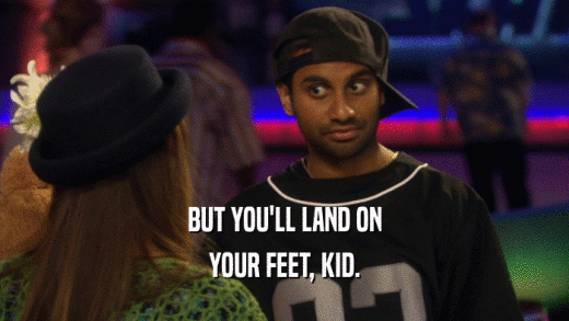 BUT YOU'LL LAND ON YOUR FEET, KID. 