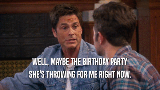 WELL, MAYBE THE BIRTHDAY PARTY SHE'S THROWING FOR ME RIGHT NOW. 