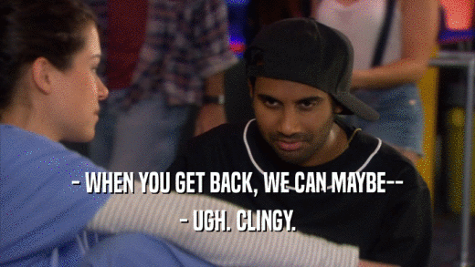 - WHEN YOU GET BACK, WE CAN MAYBE-- - UGH. CLINGY. 