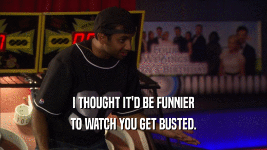 I THOUGHT IT'D BE FUNNIER TO WATCH YOU GET BUSTED. 