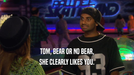 TOM, BEAR OR NO BEAR, SHE CLEARLY LIKES YOU. 
