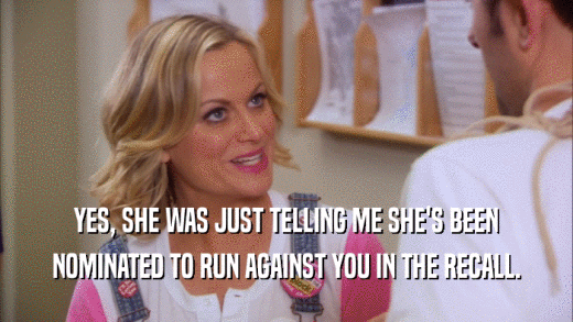 YES, SHE WAS JUST TELLING ME SHE'S BEEN NOMINATED TO RUN AGAINST YOU IN THE RECALL. 