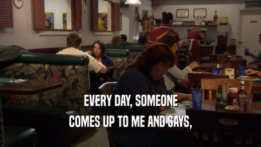 EVERY DAY, SOMEONE COMES UP TO ME AND SAYS, 