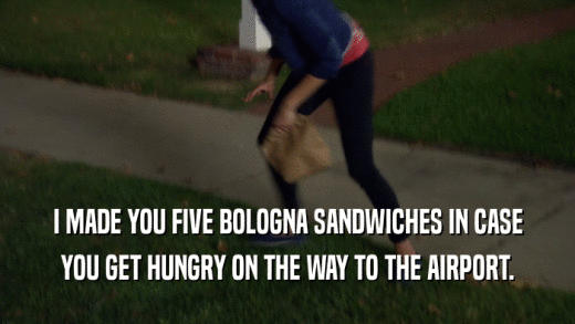 I MADE YOU FIVE BOLOGNA SANDWICHES IN CASE YOU GET HUNGRY ON THE WAY TO THE AIRPORT. 