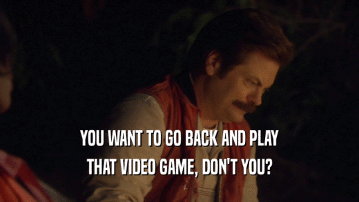 YOU WANT TO GO BACK AND PLAY
 THAT VIDEO GAME, DON'T YOU?
 