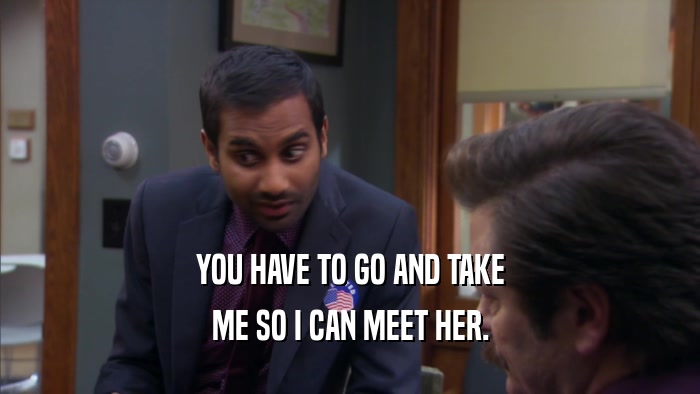 YOU HAVE TO GO AND TAKE ME SO I CAN MEET HER. 
