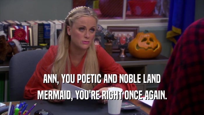 ANN, YOU POETIC AND NOBLE LAND MERMAID, YOU'RE RIGHT ONCE AGAIN. 