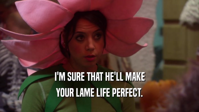 I'M SURE THAT HE'LL MAKE YOUR LAME LIFE PERFECT. 