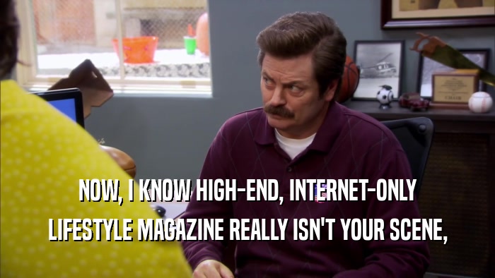 NOW, I KNOW HIGH-END, INTERNET-ONLY LIFESTYLE MAGAZINE REALLY ISN'T YOUR SCENE, 
