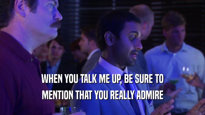 WHEN YOU TALK ME UP, BE SURE TO MENTION THAT YOU REALLY ADMIRE 