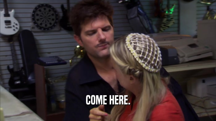 COME HERE.  