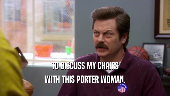 TO DISCUSS MY CHAIRS WITH THIS PORTER WOMAN. 