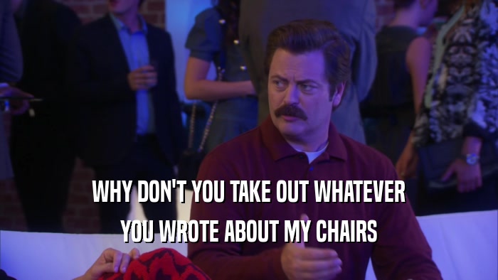 WHY DON'T YOU TAKE OUT WHATEVER YOU WROTE ABOUT MY CHAIRS 