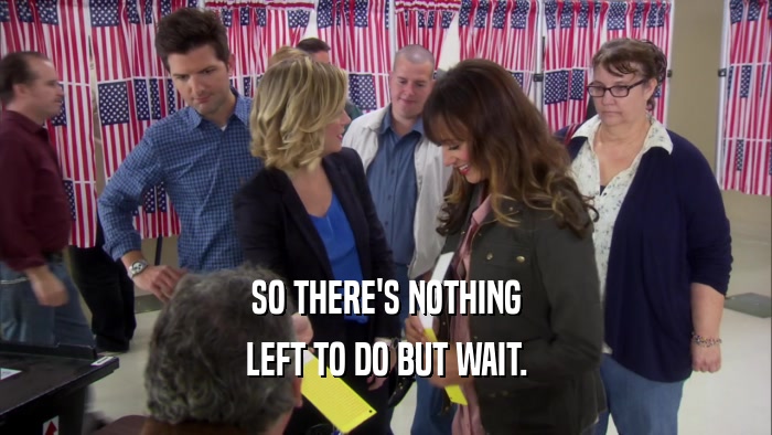 SO THERE'S NOTHING LEFT TO DO BUT WAIT. 