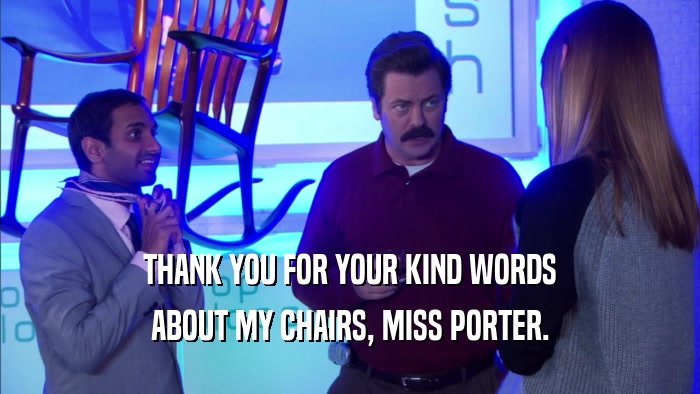 THANK YOU FOR YOUR KIND WORDS ABOUT MY CHAIRS, MISS PORTER. 