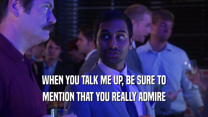 WHEN YOU TALK ME UP, BE SURE TO MENTION THAT YOU REALLY ADMIRE 