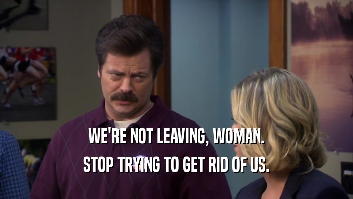 WE'RE NOT LEAVING, WOMAN. STOP TRYING TO GET RID OF US. 