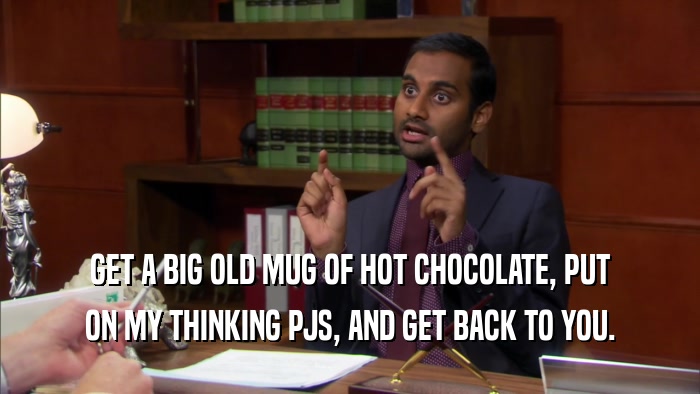GET A BIG OLD MUG OF HOT CHOCOLATE, PUT ON MY THINKING PJS, AND GET BACK TO YOU. 