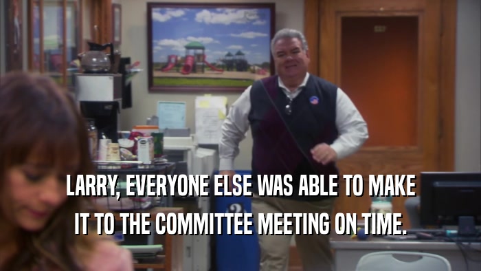 LARRY, EVERYONE ELSE WAS ABLE TO MAKE IT TO THE COMMITTEE MEETING ON TIME. 