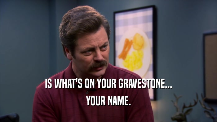 IS WHAT'S ON YOUR GRAVESTONE... YOUR NAME. 
