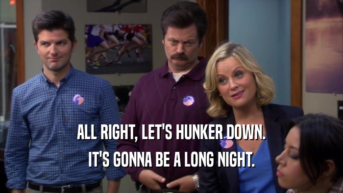 ALL RIGHT, LET'S HUNKER DOWN. IT'S GONNA BE A LONG NIGHT. 