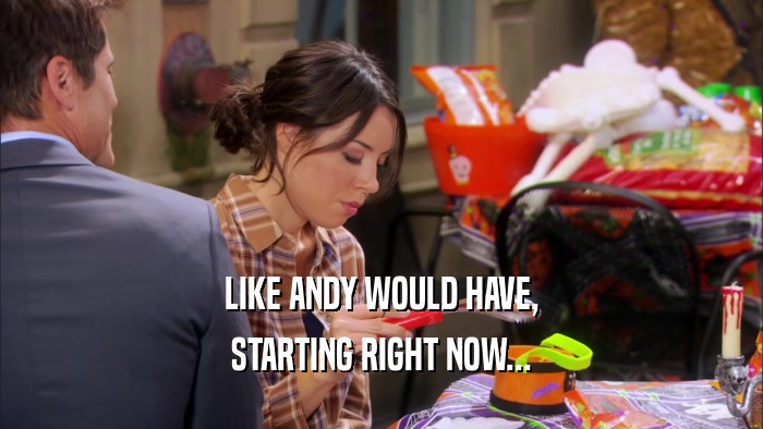 LIKE ANDY WOULD HAVE, STARTING RIGHT NOW... 