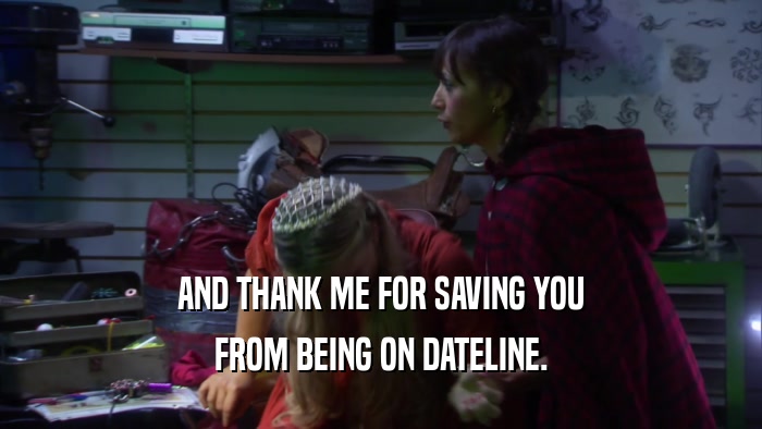 AND THANK ME FOR SAVING YOU FROM BEING ON DATELINE. 