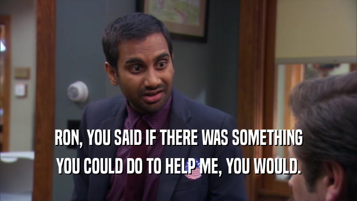 RON, YOU SAID IF THERE WAS SOMETHING YOU COULD DO TO HELP ME, YOU WOULD. 