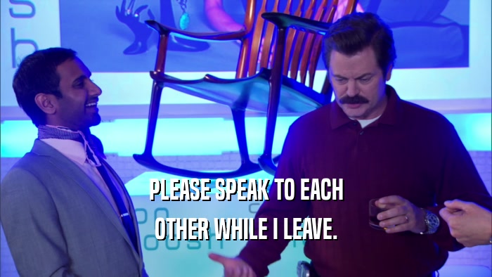 PLEASE SPEAK TO EACH OTHER WHILE I LEAVE. 