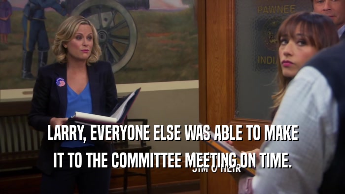 LARRY, EVERYONE ELSE WAS ABLE TO MAKE IT TO THE COMMITTEE MEETING ON TIME. 
