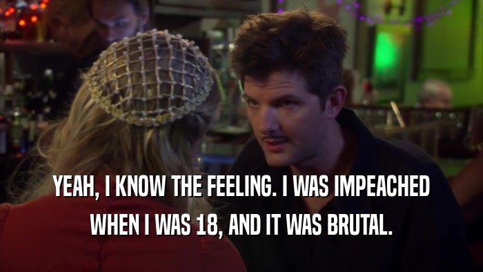 YEAH, I KNOW THE FEELING. I WAS IMPEACHED WHEN I WAS 18, AND IT WAS BRUTAL. 