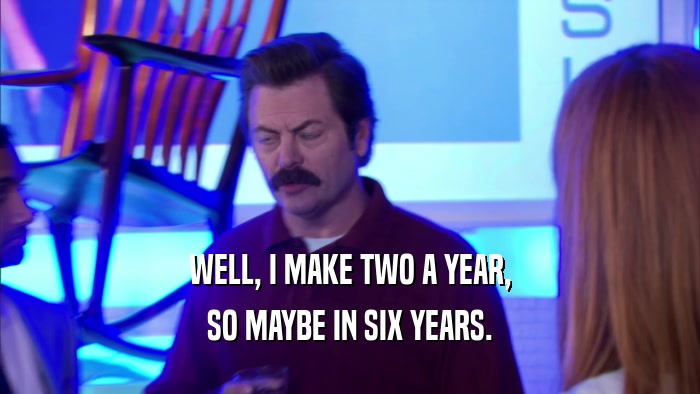 WELL, I MAKE TWO A YEAR, SO MAYBE IN SIX YEARS. 