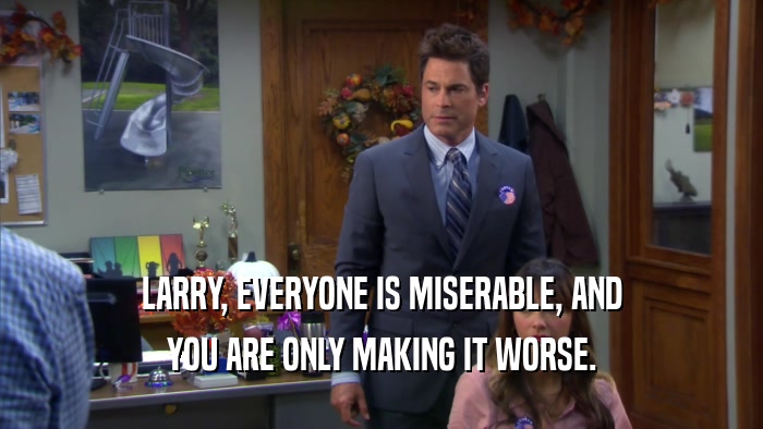 LARRY, EVERYONE IS MISERABLE, AND YOU ARE ONLY MAKING IT WORSE. 