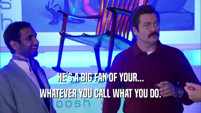 HE'S A BIG FAN OF YOUR... WHATEVER YOU CALL WHAT YOU DO. 