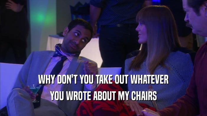 WHY DON'T YOU TAKE OUT WHATEVER YOU WROTE ABOUT MY CHAIRS 