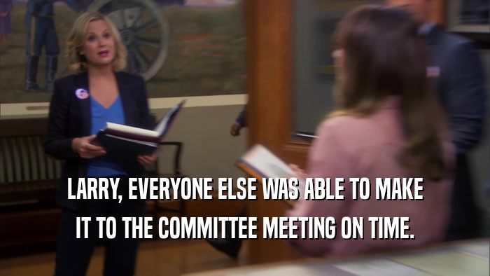 LARRY, EVERYONE ELSE WAS ABLE TO MAKE IT TO THE COMMITTEE MEETING ON TIME. 