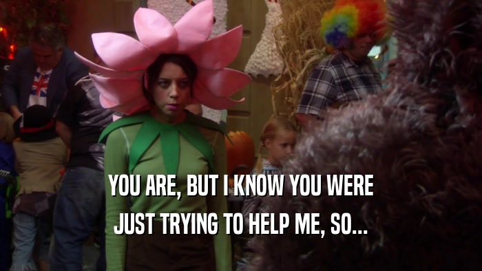 YOU ARE, BUT I KNOW YOU WERE JUST TRYING TO HELP ME, SO... 