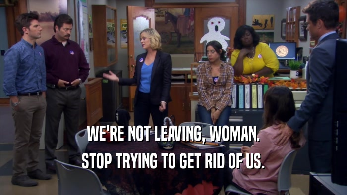 WE'RE NOT LEAVING, WOMAN. STOP TRYING TO GET RID OF US. 