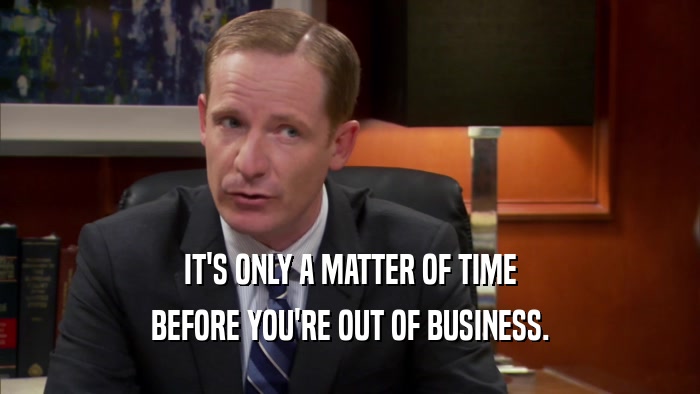 IT'S ONLY A MATTER OF TIME BEFORE YOU'RE OUT OF BUSINESS. 