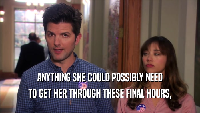 ANYTHING SHE COULD POSSIBLY NEED TO GET HER THROUGH THESE FINAL HOURS, 