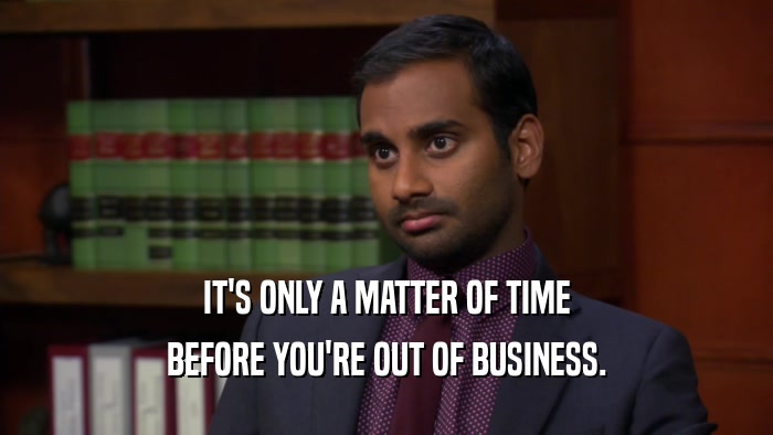IT'S ONLY A MATTER OF TIME BEFORE YOU'RE OUT OF BUSINESS. 