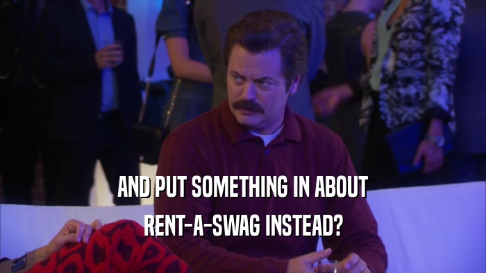 AND PUT SOMETHING IN ABOUT RENT-A-SWAG INSTEAD? 