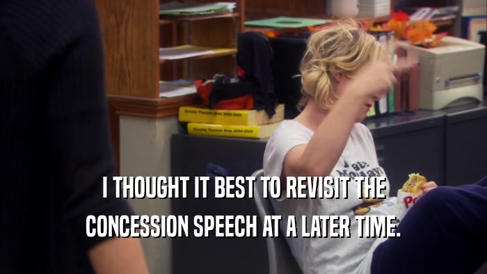 I THOUGHT IT BEST TO REVISIT THE CONCESSION SPEECH AT A LATER TIME. 