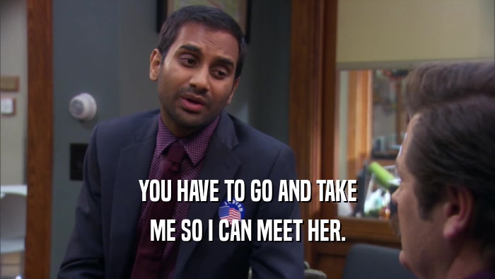 YOU HAVE TO GO AND TAKE ME SO I CAN MEET HER. 