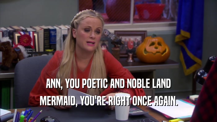 ANN, YOU POETIC AND NOBLE LAND MERMAID, YOU'RE RIGHT ONCE AGAIN. 