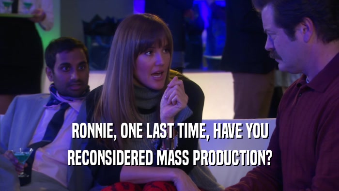 RONNIE, ONE LAST TIME, HAVE YOU RECONSIDERED MASS PRODUCTION? 