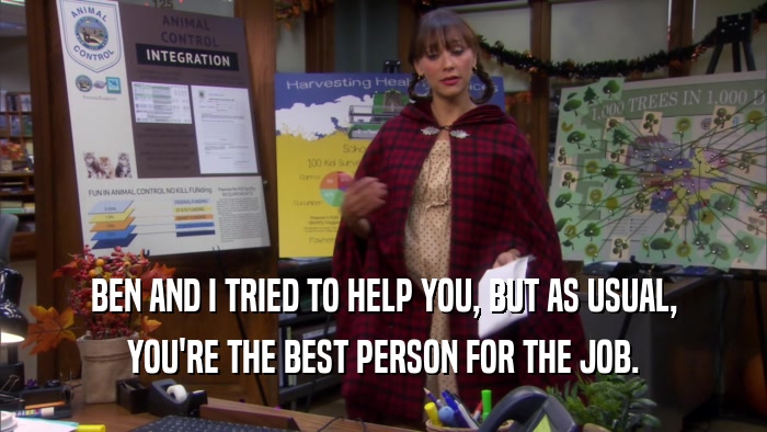 BEN AND I TRIED TO HELP YOU, BUT AS USUAL, YOU'RE THE BEST PERSON FOR THE JOB. 