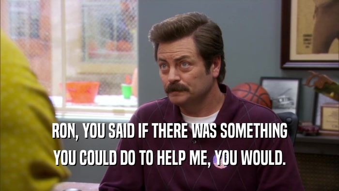 RON, YOU SAID IF THERE WAS SOMETHING YOU COULD DO TO HELP ME, YOU WOULD. 