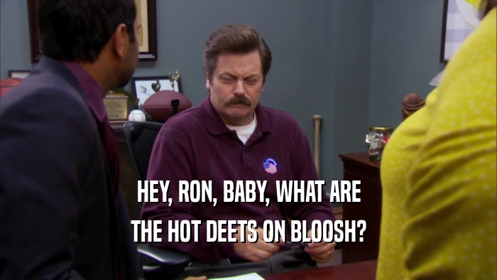 HEY, RON, BABY, WHAT ARE THE HOT DEETS ON BLOOSH? 