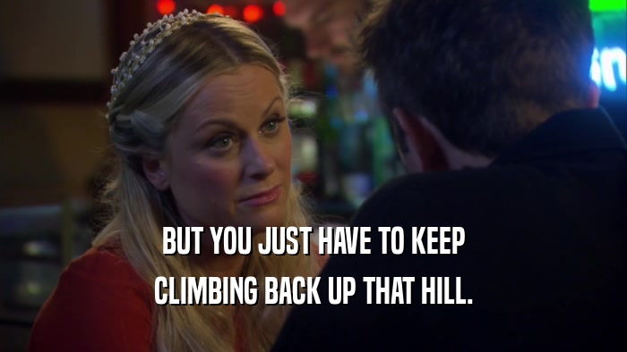 BUT YOU JUST HAVE TO KEEP CLIMBING BACK UP THAT HILL. 